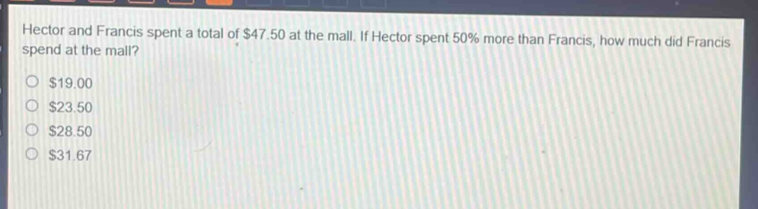 hector and francis spent a total of $47.50 at the mall. if hector spent 50% more than francis, how much did francis spend at the mall?\n$19.00\n$23.50\n$28.50\n$31.67