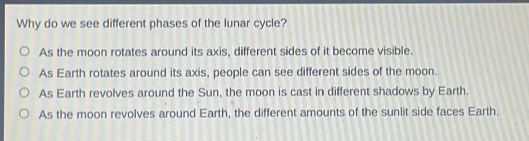 why do we see different phases of the lunar cycle? as the moon rotates around its axis, different sides of it become visible. as earth rotates around its axis, people can see different sides of the moon. as earth revolves around the sun, the moon is cast in different shadows by earth. as the moon revolves around earth, the different amounts of the sunlit side faces earth.