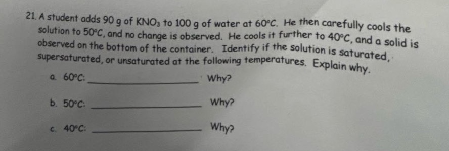 21. a student adds 90 g of kno3 to 100 g of water at 60°c. he then carefully cools the solution to 50°c, and no change is observed. he cools it further to 40°c, and a solid is observed on the bottom of the container. identify if the solution is saturated, supersaturated, or unsaturated at the following temperatures. explain why. a. 60°c: ____________ why? b. 50°c: ____________ why? c. 40°c: ____________ why?