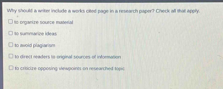 why should a writer include a works cited page in a research paper? check all that apply. to organize source material to summarize ideas to avoid plagiarism to direct readers to original sources of information to criticize opposing viewpoints on researched topic
