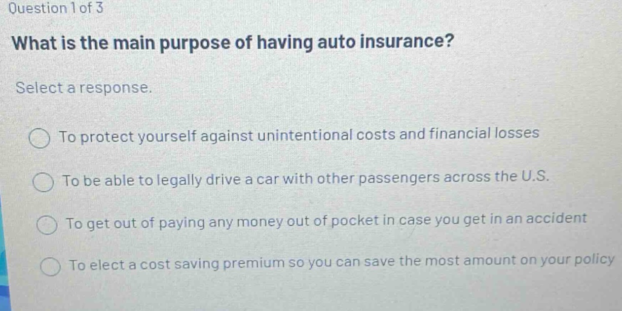 question 1 of 3 what is the main purpose of having auto insurance? select a response. to protect yourself against unintentional costs and financial losses to be able to legally drive a car with other passengers across the u.s. to get out of paying any money out of pocket in case you get in an accident to elect a cost saving premium so you can save the most amount on your policy
