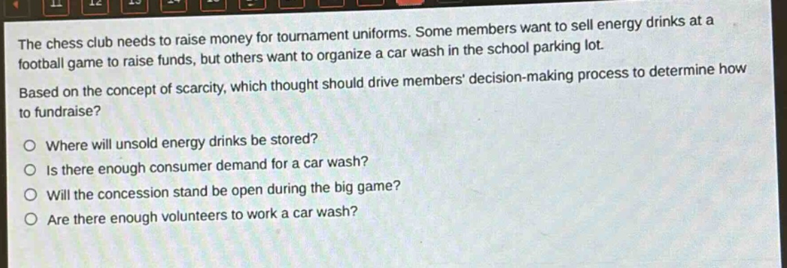 the chess club needs to raise money for tournament uniforms. some members want to sell energy drinks at a football game to raise funds, but others want to organize a car wash in the school parking lot. based on the concept of scarcity, which thought should drive members decision - making process to determine how to fundraise? where will unsold energy drinks be stored? is there enough consumer demand for a car wash? will the concession stand be open during the big game? are there enough volunteers to work a car wash?
