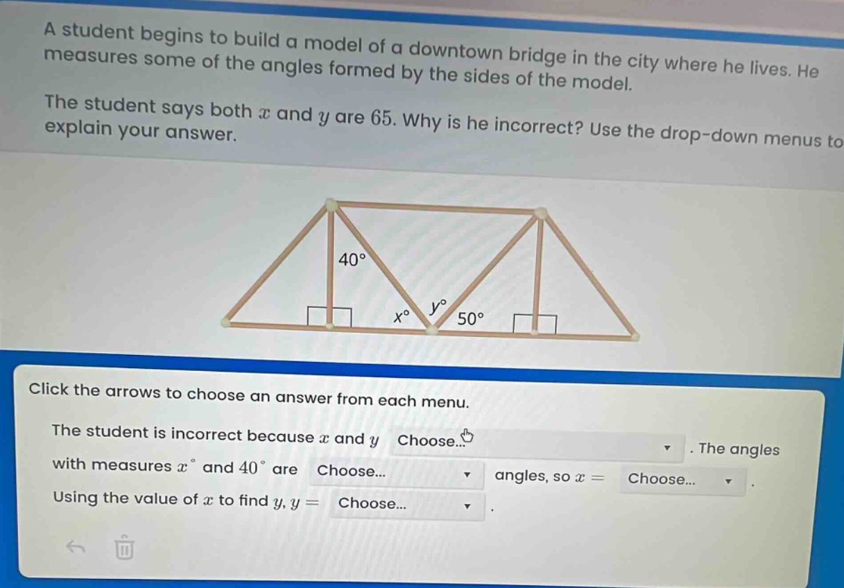 a student begins to build a model of a downtown bridge in the city where he lives. he measures some of the angles formed by the sides of the model. the student says both x and y are 65. why is he incorrect? use the drop - down menus to explain your answer. click the arrows to choose an answer from each menu. the student is incorrect because x and y choose... the angles with measures x° and 40° are choose... angles, so x = choose... using the value of x to find y, y = choose...