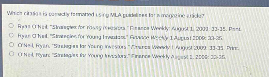 which citation is correctly formatted using mla guidelines for a magazine article?\nryan oneil: \strategies for young investors,\ finance weekly: august 1, 2009: 33 - 35. print.\nryan oneil. \strategies for young investors.\ finance weekly 1 august 2009: 33 - 35.\noneil, ryan. \strategies for young investors.\ finance weekly 1 august 2009: 33 - 35. print.\noneil, ryan: \strategies for young investors.\ finance weekly august 1, 2009: 33 - 35.