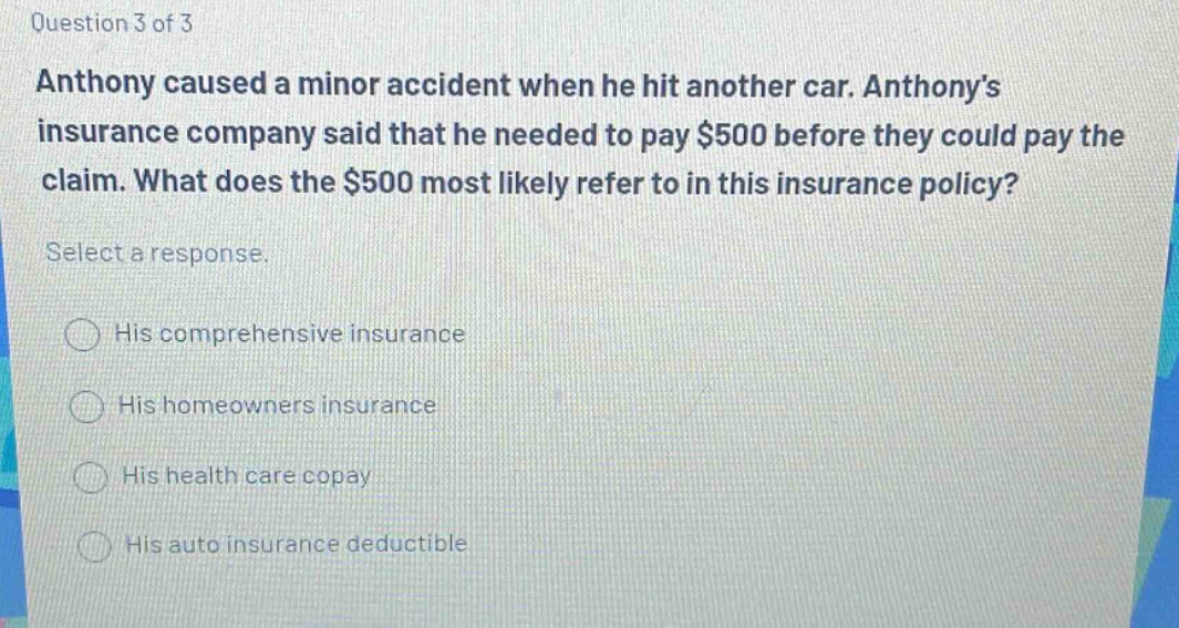 question 3 of 3\nanthony caused a minor accident when he hit another car. anthonys insurance company said that he needed to pay $500 before they could pay the claim. what does the $500 most likely refer to in this insurance policy?\nselect a response.\nhis comprehensive insurance\nhis homeowners insurance\nhis health care copay\nhis auto insurance deductible