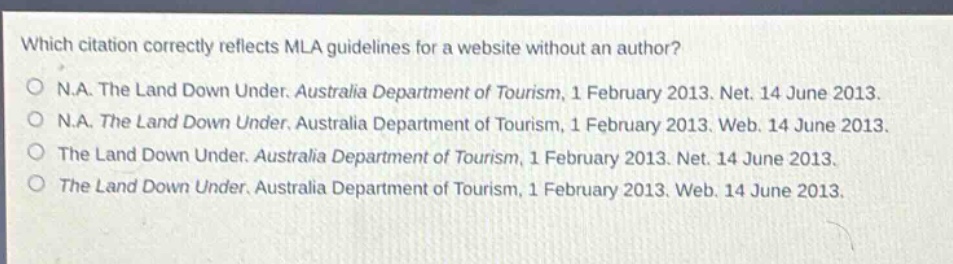 which citation correctly reflects mla guidelines for a website without an author?\no n.a. the land down under. australia department of tourism, 1 february 2013. net. 14 june 2013.\no n.a. the land down under. australia department of tourism, 1 february 2013. web. 14 june 2013.\no the land down under. australia department of tourism, 1 february 2013. net. 14 june 2013.\no the land down under. australia department of tourism, 1 february 2013. web. 14 june 2013.
