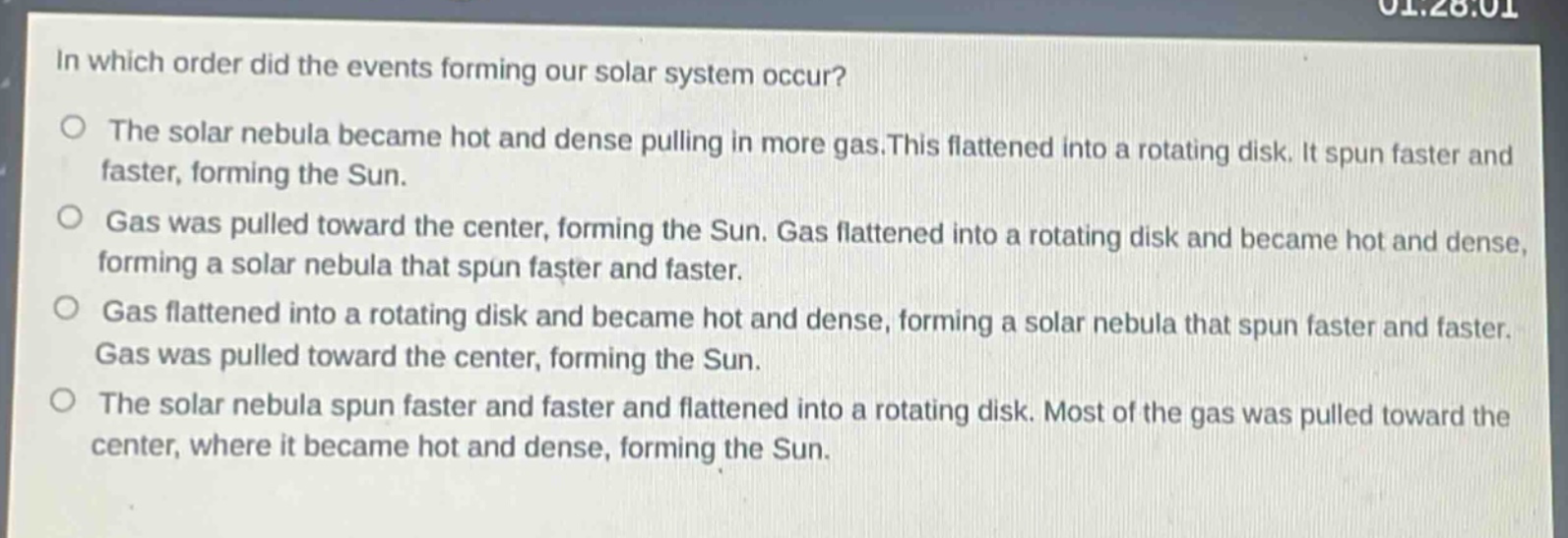 in which order did the events forming our solar system occur?\no the solar nebula became hot and dense pulling in more gas.this flattened into a rotating disk. it spun faster and faster, forming the sun.\no gas was pulled toward the center, forming the sun. gas flattened into a rotating disk and became hot and dense, forming a solar nebula that spun faster and faster.\no gas flattened into a rotating disk and became hot and dense, forming a solar nebula that spun faster and faster. gas was pulled toward the center, forming the sun.\no the solar nebula spun faster and faster and flattened into a rotating disk. most of the gas was pulled toward the center, where it became hot and dense, forming the sun.