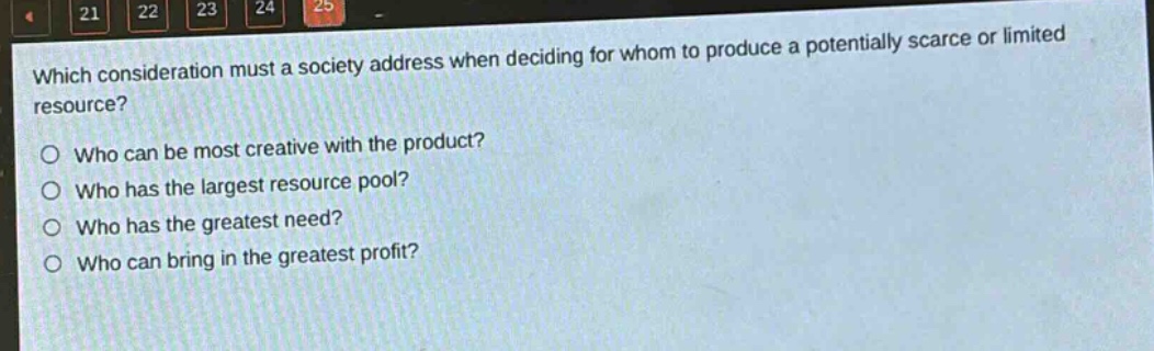 which consideration must a society address when deciding for whom to produce a potentially scarce or limited resource?\nwho can be most creative with the product?\nwho has the largest resource pool?\nwho has the greatest need?\nwho can bring in the greatest profit?