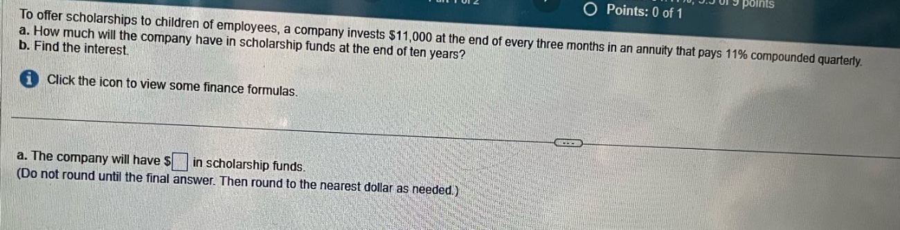 to offer scholarships to children of employees, a company invests $11,000 at the end of every three months in an annuity that pays 11% compounded quarterly. a. how much will the company have in scholarship funds at the end of ten years? b. find the interest. click the icon to view some finance formulas. a. the company will have $ in scholarship funds. (do not round until the final answer. then round to the nearest dollar as needed.)