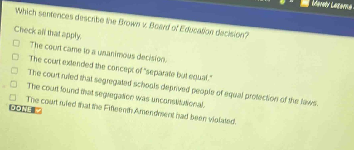 which sentences describe the brown v. board of education decision? check all that apply. the court came to a unanimous decision. the court extended the concept of “separate but equal.” the court ruled that segregated schools deprived people of equal protection of the laws. the court found that segregation was unconstitutional. the court ruled that the fifteenth amendment had been violated.