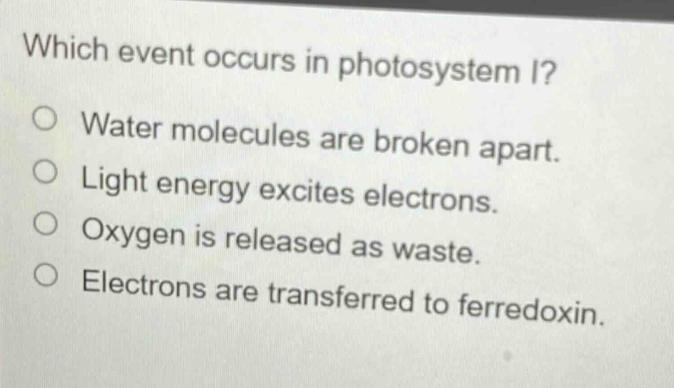 which event occurs in photosystem i?\no water molecules are broken apart.\no light energy excites electrons.\no oxygen is released as waste.\no electrons are transferred to ferredoxin.