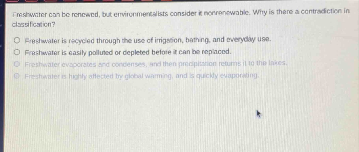 freshwater can be renewed, but environmentalists consider it nonrenewable. why is there a contradiction in classification?\nfreshwater is recycled through the use of irrigation, bathing, and everyday use.\nfreshwater is easily polluted or depleted before it can be replaced.\nfreshwater evaporates and condenses, and then precipitation returns it to the lakes.\nfreshwater is highly affected by global warming, and is quickly evaporating.