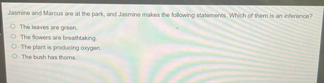 jasmine and marcus are at the park, and jasmine makes the following statements. which of them is an inference? the leaves are green. the flowers are breathtaking. the plant is producing oxygen. the bush has thorns.