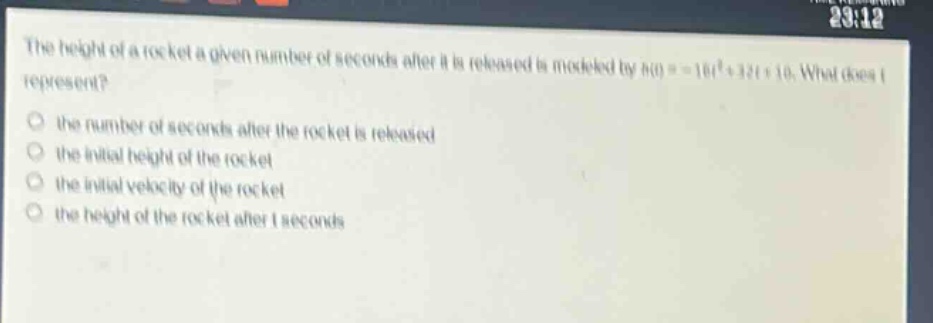 the height of a rocket a given number of seconds after it is released is modeled by h(t)= - 16t²+32t + 10. what does t represent? the number of seconds after the rocket is released the initial height of the rocket the initial velocity of the rocket the height of the rocket after t seconds