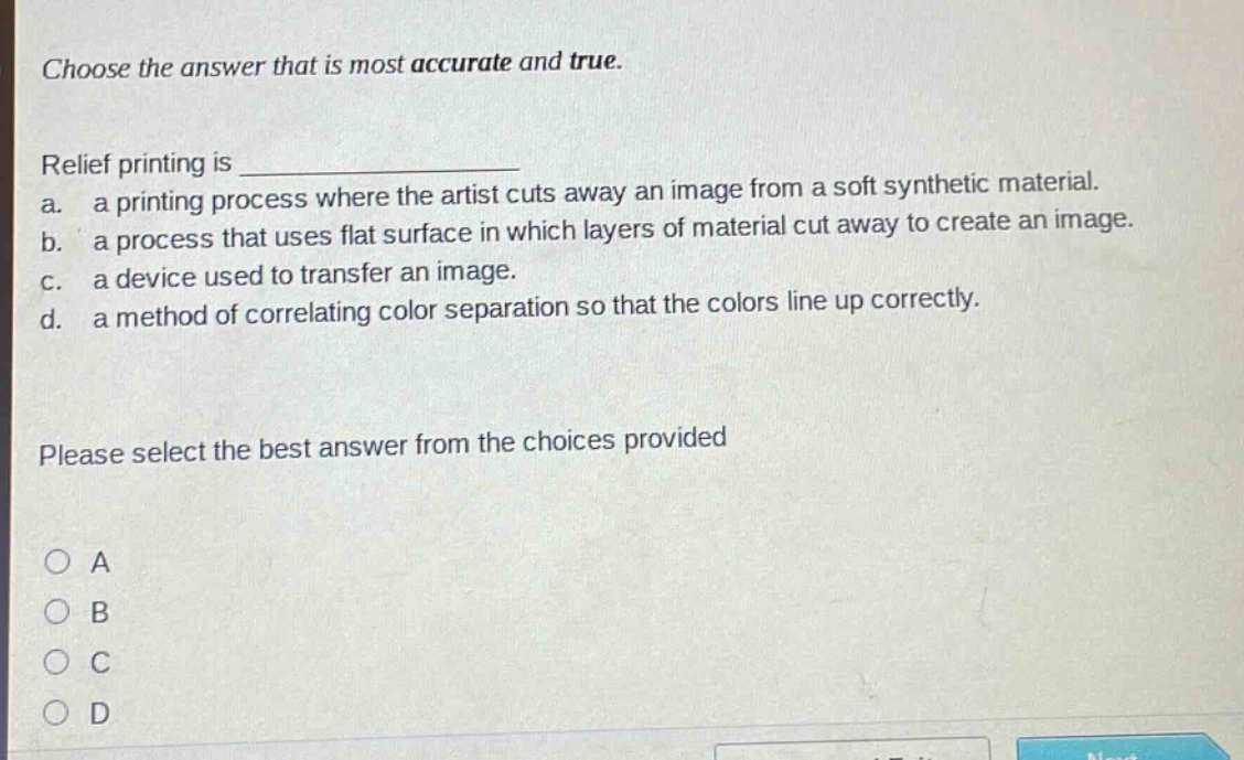 choose the answer that is most accurate and true. relief printing is _______________ a. a printing process where the artist cuts away an image from a soft synthetic material. b. a process that uses flat surface in which layers of material cut away to create an image. c. a device used to transfer an image. d. a method of correlating color separation so that the colors line up correctly. please select the best answer from the choices provided a b c d