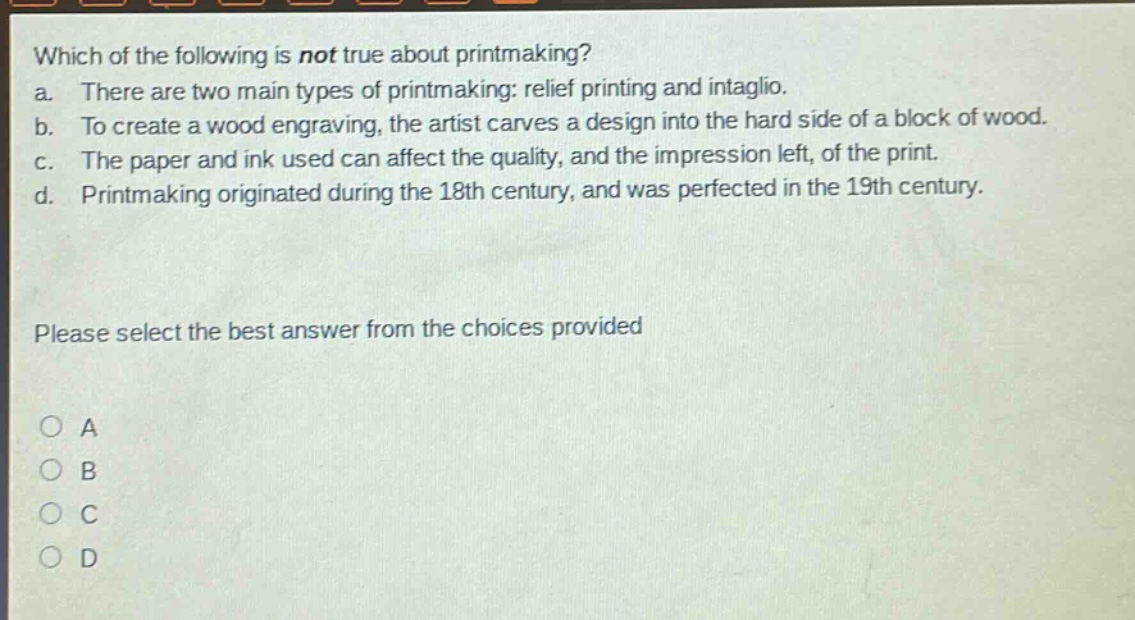 which of the following is not true about printmaking? a. there are two main types of printmaking: relief printing and intaglio. b. to create a wood engraving, the artist carves a design into the hard side of a block of wood. c. the paper and ink used can affect the quality, and the impression left, of the print. d. printmaking originated during the 18th century, and was perfected in the 19th century. please select the best answer from the choices provided a b c d