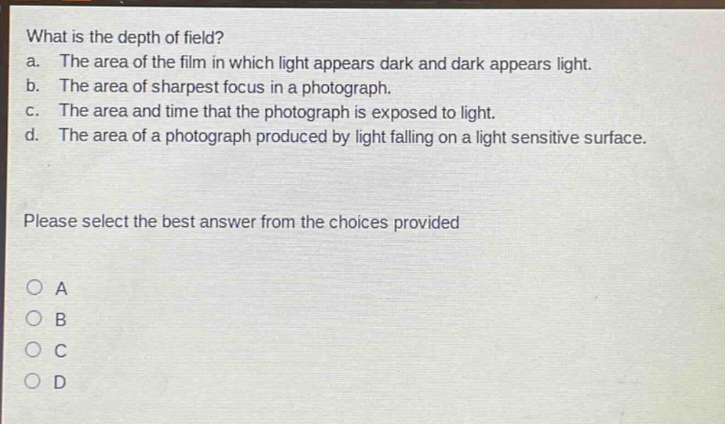 what is the depth of field? a. the area of the film in which light appears dark and dark appears light. b. the area of sharpest focus in a photograph. c. the area and time that the photograph is exposed to light. d. the area of a photograph produced by light falling on a light sensitive surface. please select the best answer from the choices provided a b c d