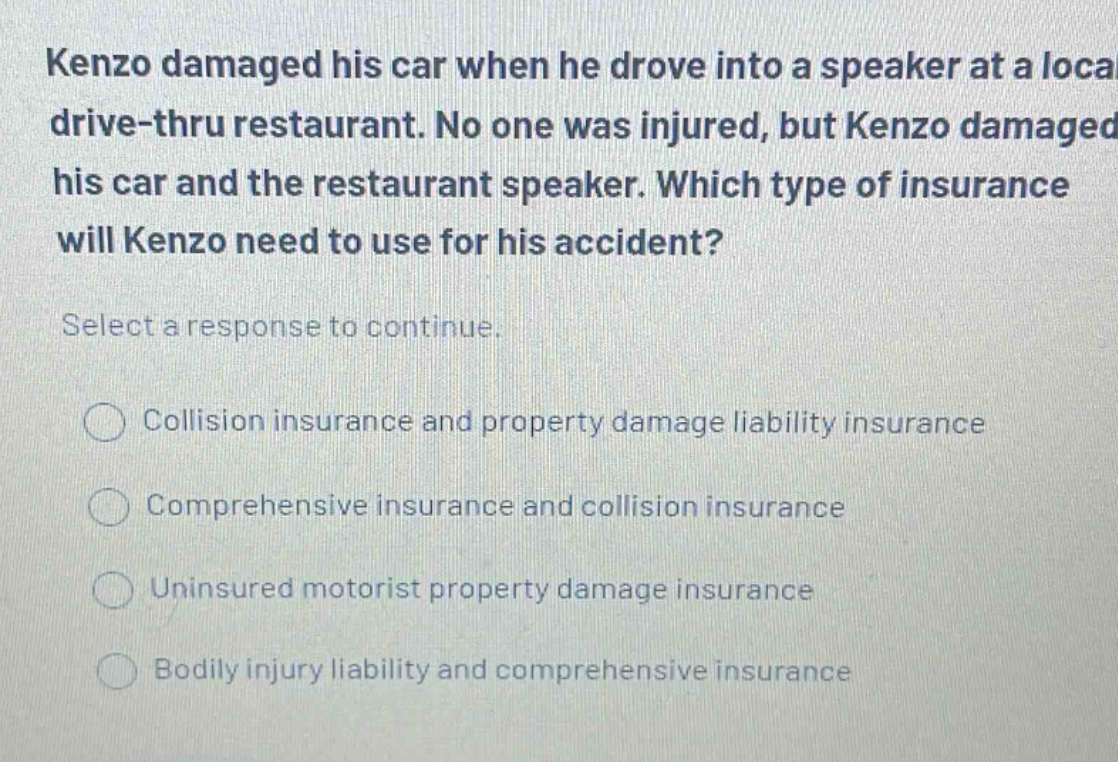 kenzo damaged his car when he drove into a speaker at a local drive - thru restaurant. no one was injured, but kenzo damaged his car and the restaurant speaker. which type of insurance will kenzo need to use for his accident? select a response to continue. collision insurance and property damage liability insurance comprehensive insurance and collision insurance uninsured motorist property damage insurance bodily injury liability and comprehensive insurance