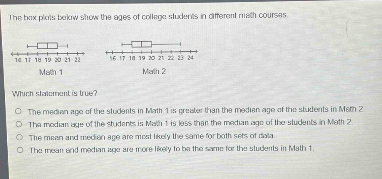 the box plots below show the ages of college students in different math courses. 16 17 18 19 20 21 22 math 1 16 17 18 19 20 21 22 23 24 math 2 which statement is true? the median age of the students in math 1 is greater than the median age of the students in math 2. the median age of the students is math 1 is less than the median age of the students in math 2. the mean and median age are most likely the same for both sets of data. the mean and median age are more likely to be the same for the students in math 1.