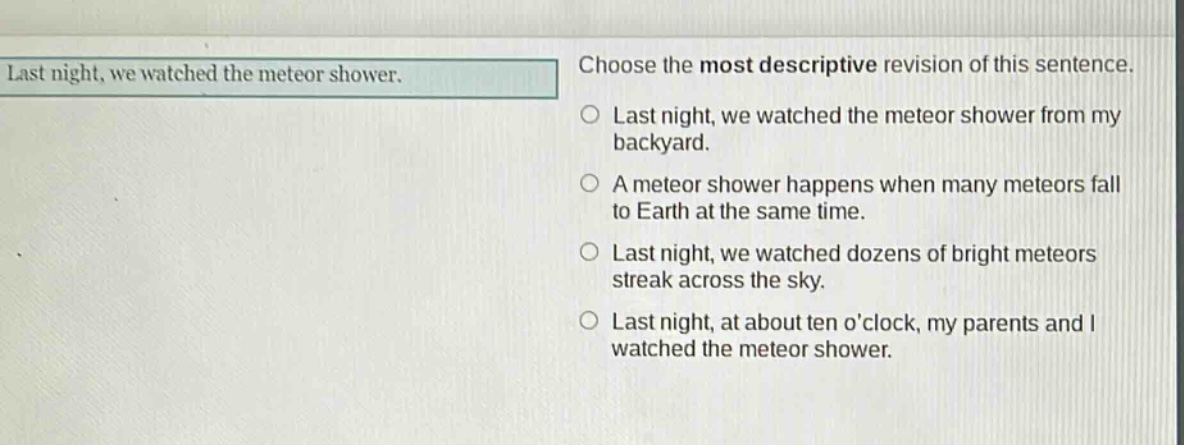 last night, we watched the meteor shower. choose the most descriptive revision of this sentence. last night, we watched the meteor shower from my backyard. a meteor shower happens when many meteors fall to earth at the same time. last night, we watched dozens of bright meteors streak across the sky. last night, at about ten oclock, my parents and i watched the meteor shower.