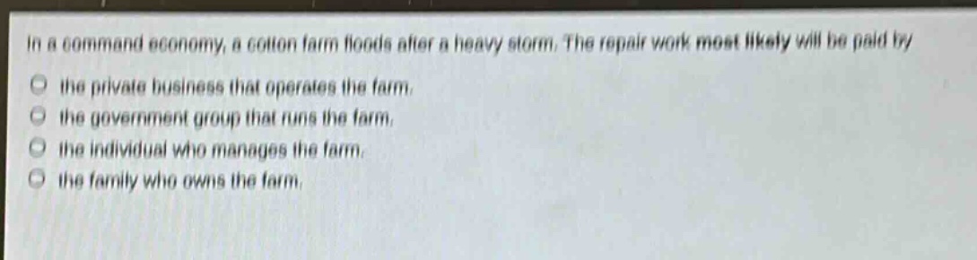 in a command economy, a cotton farm floods after a heavy storm. the repair work most likely will be paid by the private business that operates the farm. the government group that runs the farm. the individual who manages the farm. the family who owns the farm.