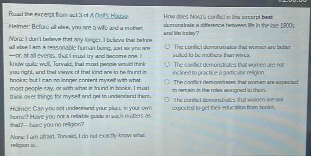 read the excerpt from act 3 of a dolls house. helmer: before all else, you are a wife and a mother. nora: i dont believe that any longer. i believe that before all else i am a reasonable human being, just as you are —or, at all events, that i must try and become one. i know quite well, torvald, that most people would think you right, and that views of that kind are to be found in books; but i can no longer content myself with what most people say, or with what is found in books. i must think over things for myself and get to understand them. helmer: can you not understand your place in your own home? have you not a reliable guide in such matters as that?—have you no religion? nora: i am afraid, torvald, i do not exactly know what religion is. how does noras conflict in this excerpt best demonstrate a difference between life in the late 1800s and life today? the conflict demonstrates that women are better suited to be mothers than wives. the conflict demonstrates that women are not inclined to practice a particular religion. the conflict demonstrates that women are expected to remain in the roles assigned to them. the conflict demonstrates that women are not expected to get their education from books.