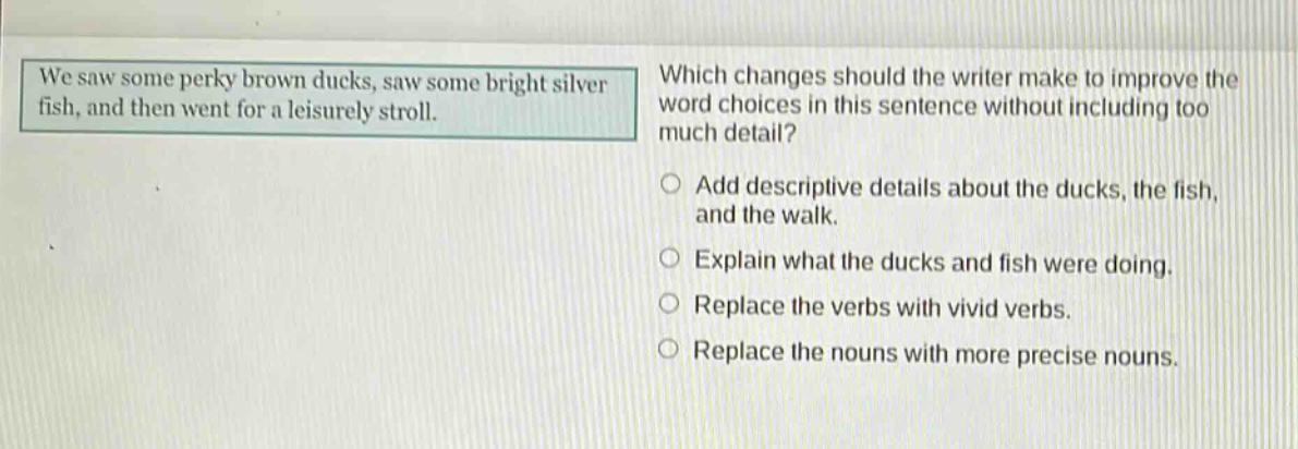 we saw some perky brown ducks, saw some bright silver fish, and then went for a leisurely stroll. which changes should the writer make to improve the word choices in this sentence without including too much detail? add descriptive details about the ducks, the fish, and the walk. explain what the ducks and fish were doing. replace the verbs with vivid verbs. replace the nouns with more precise nouns.