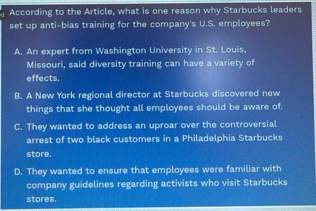according to the article, what is one reason why starbucks leaders set up anti - bias training for the companys u.s. employees? a. an expert from washington university in st. louis, missouri, said diversity training can have a variety of effects. b. a new york regional director at starbucks discovered new things that she thought all employees should be aware of. c. they wanted to address an uproar over the controversial arrest of two black customers in a philadelphia starbucks store. d. they wanted to ensure that employees were familiar with company guidelines regarding activists who visit starbucks stores.