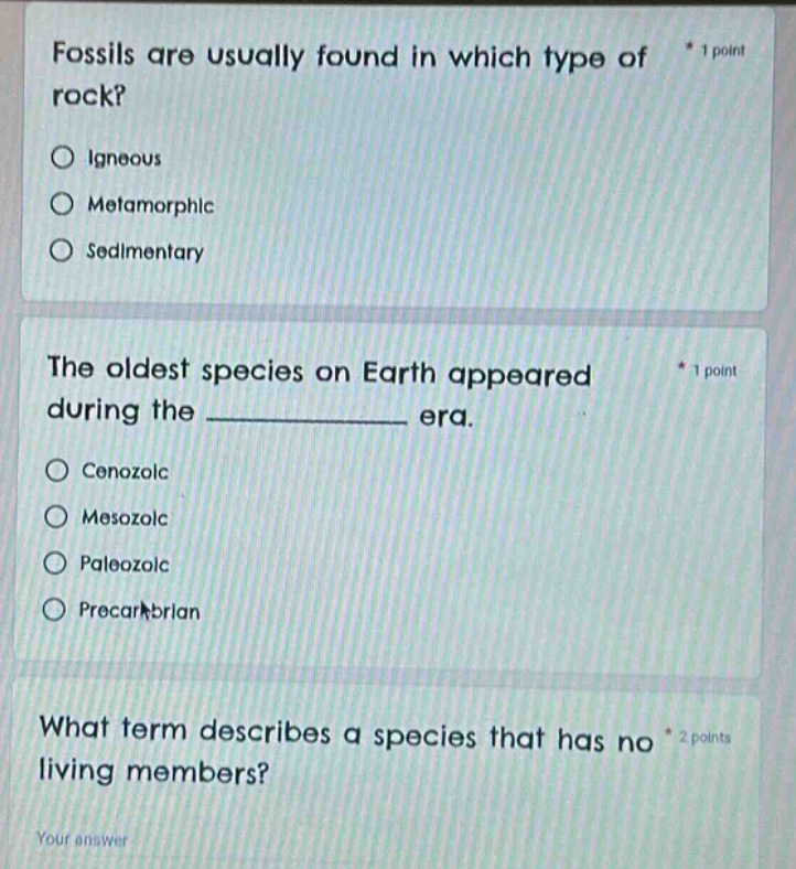 fossils are usually found in which type of rock? * 1 point\no igneous\no metamorphic\no sedimentary\nthe oldest species on earth appeared during the ______ era. * 1 point\no cenozoic\no mesozoic\no paleozoic\no precambrian\nwhat term describes a species that has no living members? * 2 points\nyour answer