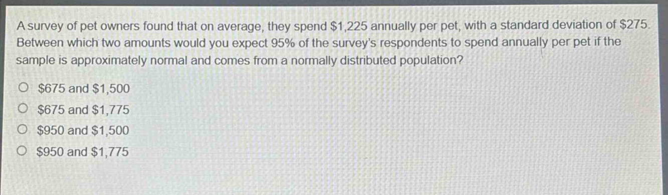 a survey of pet owners found that on average, they spend $1,225 annually per pet, with a standard deviation of $275. between which two amounts would you expect 95% of the survey’s respondents to spend annually per pet if the sample is approximately normal and comes from a normally distributed population?\n$675 and $1,500\n$675 and $1,775\n$950 and $1,500\n$950 and $1,775