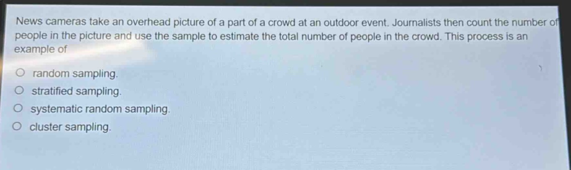 news cameras take an overhead picture of a part of a crowd at an outdoor event. journalists then count the number of people in the picture and use the sample to estimate the total number of people in the crowd. this process is an example of\no random sampling.\no stratified sampling.\no systematic random sampling.\no cluster sampling.