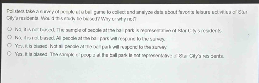 pollsters take a survey of people at a ball game to collect and analyze data about favorite leisure activities of star citys residents. would this study be biased? why or why not?\nno, it is not biased. the sample of people at the ball park is representative of star citys residents.\nno, it is not biased. all people at the ball park will respond to the survey.\nyes, it is biased. not all people at the ball park will respond to the survey.\nyes, it is biased. the sample of people at the ball park is not representative of star citys residents.