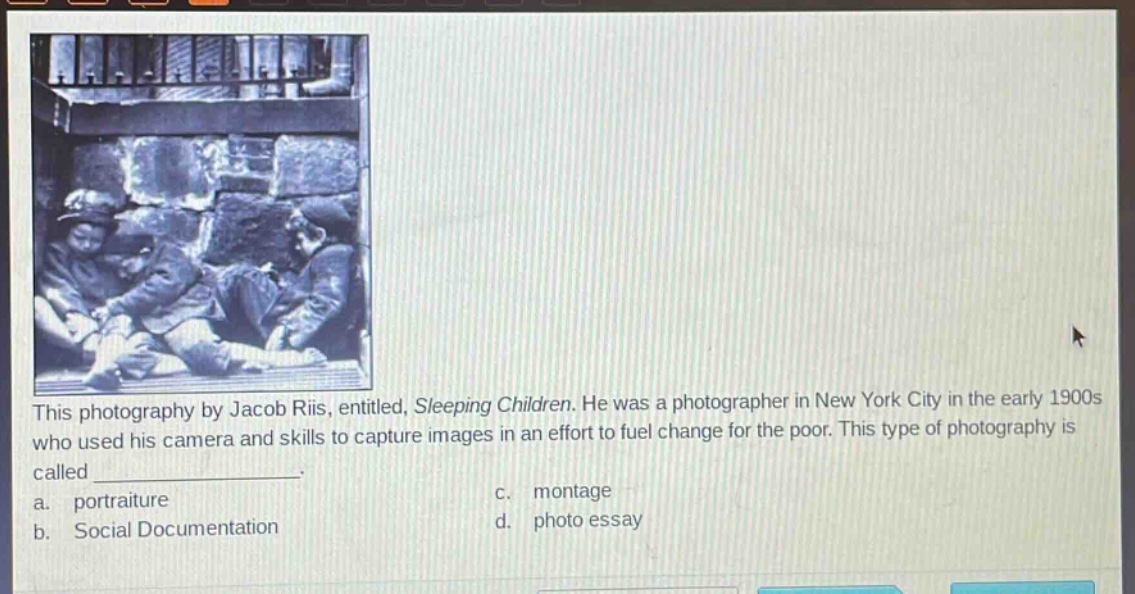 this photography by jacob riis, entitled, sleeping children. he was a photographer in new york city in the early 1900s who used his camera and skills to capture images in an effort to fuel change for the poor. this type of photography is called _______________. a. portraiture b. social documentation c. montage d. photo essay