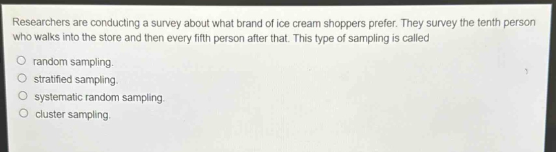 researchers are conducting a survey about what brand of ice cream shoppers prefer. they survey the tenth person who walks into the store and then every fifth person after that. this type of sampling is called\nrandom sampling.\nstratified sampling.\nsystematic random sampling.\ncluster sampling.