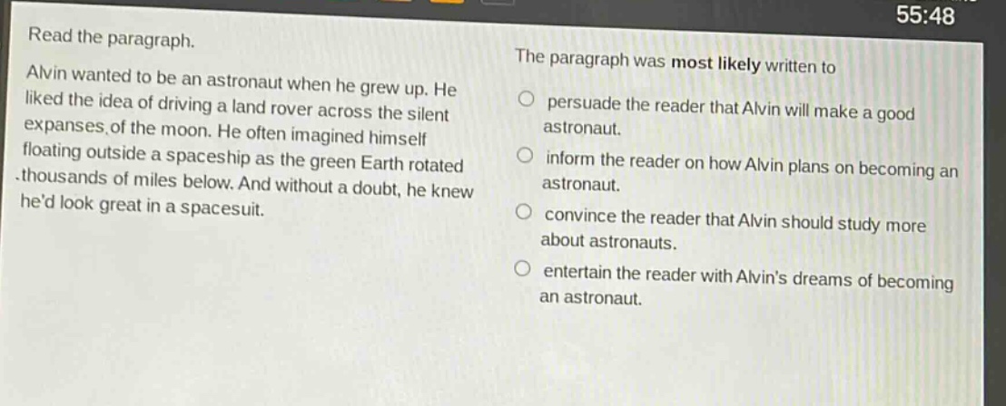 read the paragraph. alvin wanted to be an astronaut when he grew up. he liked the idea of driving a land rover across the silent expanses of the moon. he often imagined himself floating outside a spaceship as the green earth rotated thousands of miles below. and without a doubt, he knew hed look great in a spacesuit. the paragraph was most likely written to persuade the reader that alvin will make a good astronaut. inform the reader on how alvin plans on becoming an astronaut. convince the reader that alvin should study more about astronauts. entertain the reader with alvins dreams of becoming an astronaut.