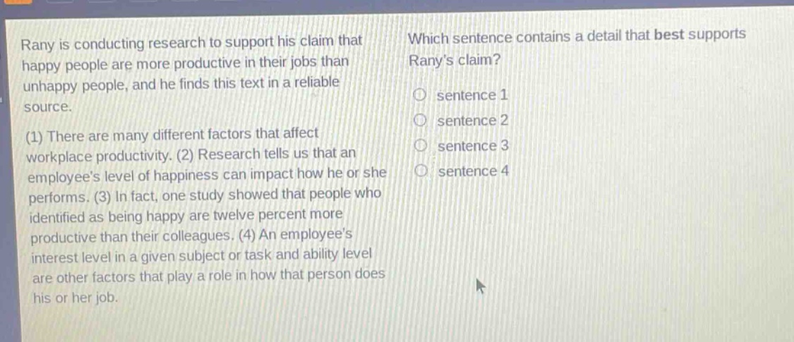 rany is conducting research to support his claim that happy people are more productive in their jobs than unhappy people, and he finds this text in a reliable source. (1) there are many different factors that affect workplace productivity. (2) research tells us that an employees level of happiness can impact how he or she performs. (3) in fact, one study showed that people who identified as being happy are twelve percent more productive than their colleagues. (4) an employees interest level in a given subject or task and ability level are other factors that play a role in how that person does his or her job. which sentence contains a detail that best supports ranys claim? sentence 1 sentence 2 sentence 3 sentence 4