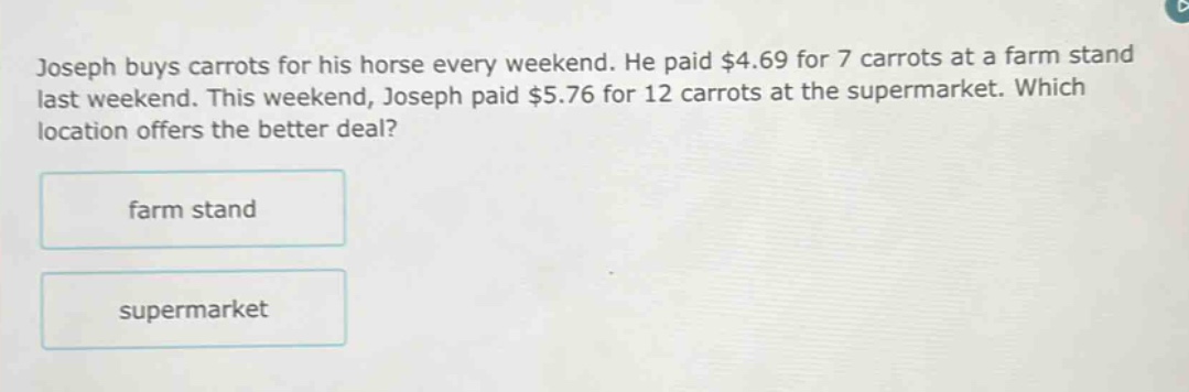 joseph buys carrots for his horse every weekend. he paid $4.69 for 7 carrots at a farm stand last weekend. this weekend, joseph paid $5.76 for 12 carrots at the supermarket. which location offers the better deal? farm stand supermarket