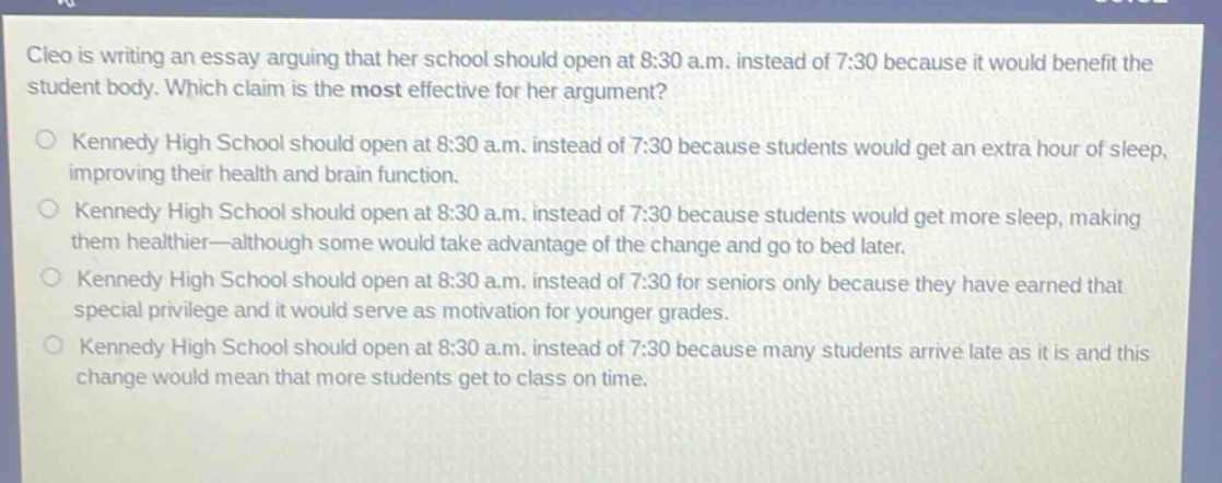 cleo is writing an essay arguing that her school should open at 8:30 a.m. instead of 7:30 because it would benefit the student body. which claim is the most effective for her argument?\no kennedy high school should open at 8:30 a.m. instead of 7:30 because students would get an extra hour of sleep, improving their health and brain function.\no kennedy high school should open at 8:30 a.m. instead of 7:30 because students would get more sleep, making them healthier—although some would take advantage of the change and go to bed later.\no kennedy high school should open at 8:30 a.m. instead of 7:30 for seniors only because they have earned that special privilege and it would serve as motivation for younger grades.\no kennedy high school should open at 8:30 a.m. instead of 7:30 because many students arrive late as it is and this change would mean that more students get to class on time.