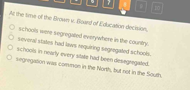 at the time of the brown v. board of education decision, schools were segregated everywhere in the country. several states had laws requiring segregated schools. schools in nearly every state had been desegregated. segregation was common in the north, but not in the south.