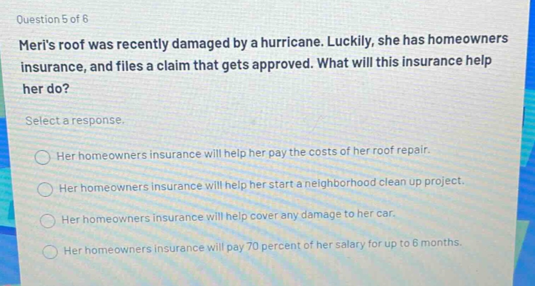 question 5 of 6\nmeris roof was recently damaged by a hurricane. luckily, she has homeowners insurance, and files a claim that gets approved. what will this insurance help her do?\nselect a response.\nher homeowners insurance will help her pay the costs of her roof repair.\nher homeowners insurance will help her start a neighborhood clean up project.\nher homeowners insurance will help cover any damage to her car.\nher homeowners insurance will pay 70 percent of her salary for up to 6 months.