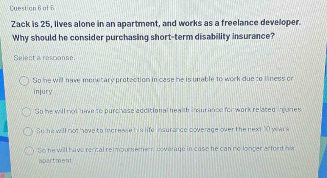 question 6 of 6 zack is 25, lives alone in an apartment, and works as a freelance developer. why should he consider purchasing short - term disability insurance? select a response. so he will have monetary protection in case he is unable to work due to illness or injury so he will not have to purchase additional health insurance for work related injuries so he will not have to increase his life insurance coverage over the next 10 years so he will have rental reimbursement coverage in case he can no longer afford his apartment