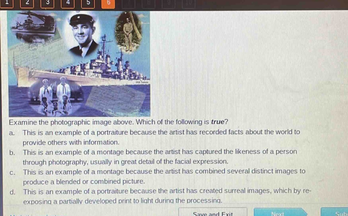 examine the photographic image above. which of the following is true? a. this is an example of a portraiture because the artist has recorded facts about the world to provide others with information. b. this is an example of a montage because the artist has captured the likeness of a person through photography, usually in great detail of the facial expression. c. this is an example of a montage because the artist has combined several distinct images to produce a blended or combined picture. d. this is an example of a portraiture because the artist has created surreal images, which by re - exposing a partially developed print to light during the processing.