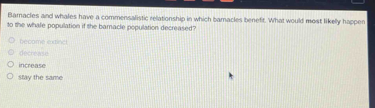 barnacles and whales have a commensalistic relationship in which barnacles benefit. what would most likely happen to the whale population if the barnacle population decreased? become extinct decrease increase stay the same