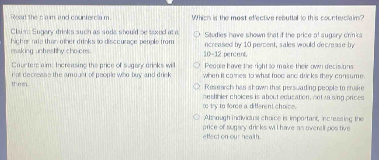 read the claim and counterclaim. claim: sugary drinks such as soda should be taxed at a higher rate than other drinks to discourage people from making unhealthy choices. counterclaim: increasing the price of sugary drinks will not decrease the amount of people who buy and drink them. which is the most effective rebuttal to this counterclaim? studies have shown that if the price of sugary drinks increased by 10 percent, sales would decrease by 10 - 12 percent. people have the right to make their own decisions when it comes to what food and drinks they consume. research has shown that persuading people to make healthier choices is about education, not raising prices to try to force a different choice. although individual choice is important, increasing the price of sugary drinks will have an overall positive effect on our health.
