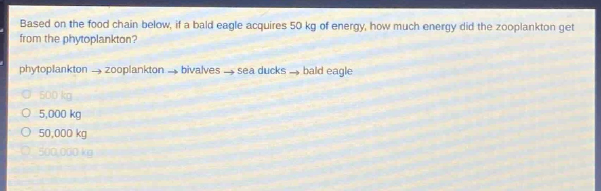based on the food chain below, if a bald eagle acquires 50 kg of energy, how much energy did the zooplankton get from the phytoplankton? phytoplankton → zooplankton → bivalves → sea ducks → bald eagle 500 kg 5,000 kg 50,000 kg 500,000 kg