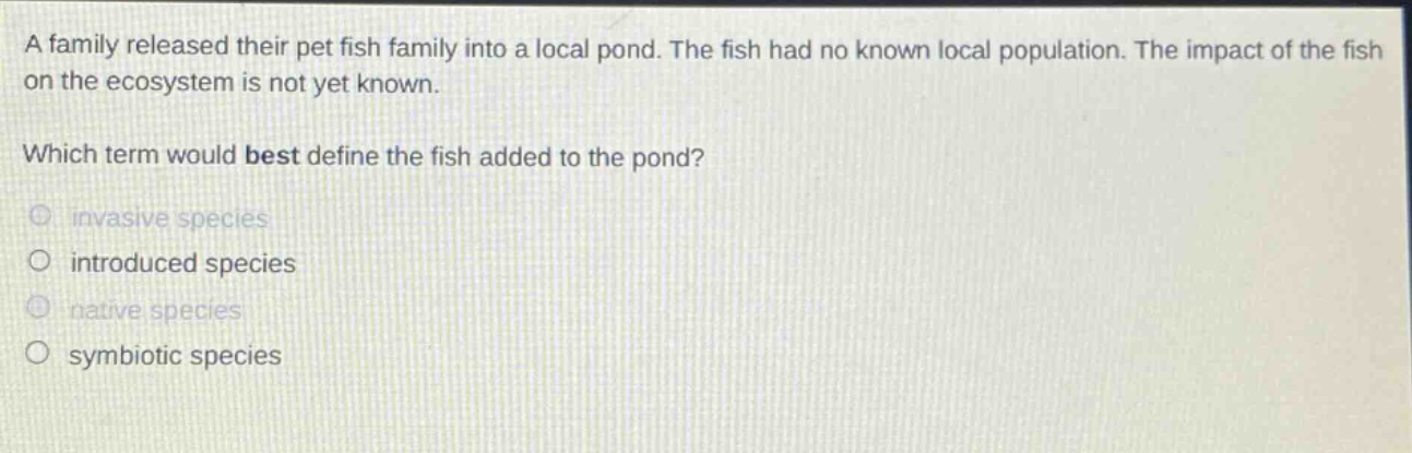 a family released their pet fish family into a local pond. the fish had no known local population. the impact of the fish on the ecosystem is not yet known. which term would best define the fish added to the pond? invasive species introduced species native species symbiotic species