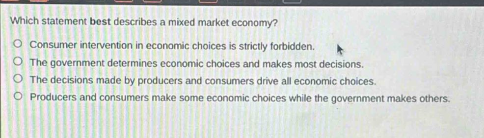 which statement best describes a mixed market economy? consumer intervention in economic choices is strictly forbidden. the government determines economic choices and makes most decisions. the decisions made by producers and consumers drive all economic choices. producers and consumers make some economic choices while the government makes others.