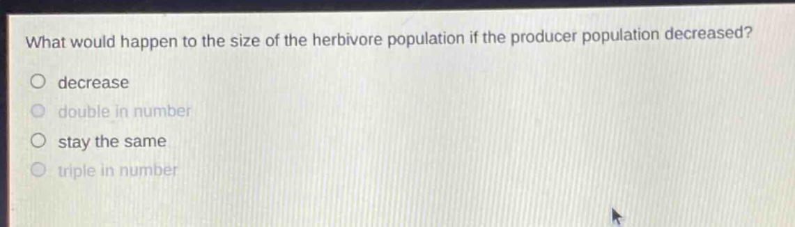 what would happen to the size of the herbivore population if the producer population decreased?\ndecrease\ndouble in number\nstay the same\ntriple in number