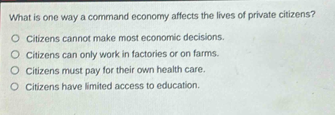 what is one way a command economy affects the lives of private citizens? citizens cannot make most economic decisions. citizens can only work in factories or on farms. citizens must pay for their own health care. citizens have limited access to education.