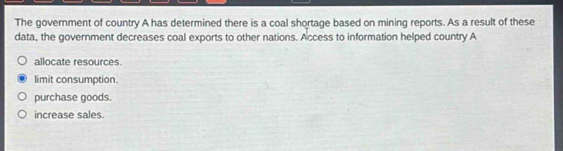 the government of country a has determined there is a coal shortage based on mining reports. as a result of these data, the government decreases coal exports to other nations. access to information helped country a allocate resources. limit consumption. purchase goods. increase sales.